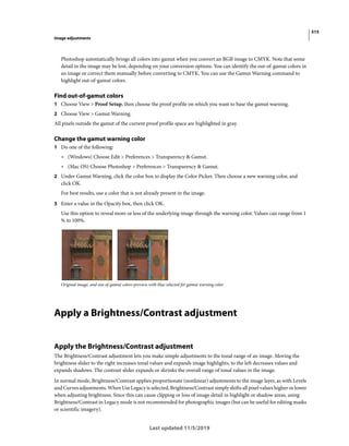 515
Image adjustments
Last updated 11/5/2019
Photoshop automatically brings all colors into gamut when you convert an RGB image to CMYK. Note that some
detail in the image may be lost, depending on your conversion options. You can identify the out-of-gamut colors in
an image or correct them manually before converting to CMYK. You can use the Gamut Warning command to
highlight out-of-gamut colors.
Find out-of-gamut colors
1 Choose View > Proof Setup, then choose the proof profile on which you want to base the gamut warning.
2 Choose View > Gamut Warning.
All pixels outside the gamut of the current proof profile space are highlighted in gray.
Change the gamut warning color
1 Do one of the following:
• (Windows) Choose Edit > Preferences > Transparency & Gamut.
• (Mac OS) Choose Photoshop > Preferences > Transparency & Gamut.
2 Under Gamut Warning, click the color box to display the Color Picker. Then choose a new warning color, and
click OK.
For best results, use a color that is not already present in the image.
3 Enter a value in the Opacity box, then click OK.
Use this option to reveal more or less of the underlying image through the warning color. Values can range from 1
% to 100%.
Original image, and out-of-gamut colors preview with blue selected for gamut warning color
Apply a Brightness/Contrast adjustment
Apply the Brightness/Contrast adjustment
The Brightness/Contrast adjustment lets you make simple adjustments to the tonal range of an image. Moving the
brightness slider to the right increases tonal values and expands image highlights, to the left decreases values and
expands shadows. The contrast slider expands or shrinks the overall range of tonal values in the image.
In normal mode, Brightness/Contrast applies proportionate (nonlinear) adjustments to the image layer, as with Levels
and Curves adjustments. When Use Legacy is selected, Brightness/Contrast simply shifts all pixel values higher or lower
when adjusting brightness. Since this can cause clipping or loss of image detail in highlight or shadow areas, using
Brightness/Contrast in Legacy mode is not recommended for photographic images (but can be useful for editing masks
or scientific imagery).
 