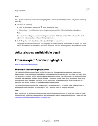 516
Image adjustments
Last updated 11/5/2019
Note:
Use Legacy is automatically selected when editing Brightness/Contrast adjustment layers created with previous versions of
Photoshop.
1 Do one of the following:
• Click the Brightness/Contrast icon in the Adjustments panel.
• Choose Layer > New Adjustment Layer > Brightness/Contrast. Click OK in the New Layer dialog box.
Note:
You can also choose Image > Adjustments > Brightness/Contrast. But keep in mind that this method makes direct
adjustments to the image layer and discards image information.
2 In the Properties panel, drag the sliders to adjust the brightness and contrast.
Dragging to the left decreases the level, and dragging to the right increases it. The number at the right of each slider
reflects the brightness or contrast value. Values can range from -150 to +150 for Brightness, -50 to +100 for Contrast.
Adjust shadow and highlight detail
From an expert: Shadows/Highlights
From an expert: Shadows/Highlights
Improve shadow and highlight detail
The Shadow/Highlight command is one method for correcting photos with silhouetted images due to strong
backlighting or correcting subjects that have been slightly washed out because they were too close to the camera flash.
The adjustment can also be used for brightening areas of shadow in an otherwise well-lit image. The Shadow/Highlight
command does not simply lighten or darken an image; it lightens or darkens based on the surrounding pixels (local
neighborhood) in the shadows or highlights. For this reason, there are separate controls of the shadows and the
highlights. The defaults are set to fix images with backlighting problems.
The Shadow/Highlight command also has a Midtone Contrast slider, Black Clip option, and White Clip option for
adjusting the overall contrast of the image, and a Color Correction slider for adjusting saturation.
Note:
Keep in mind that the Shadow/Highlight command applies adjustments directly to the image and will discard image
information. For nondestructive image editing, it is recommended that you use adjustment layers or Camera Raw. See
Adjustment and fill layersand Introduction to Camera Raw.
 