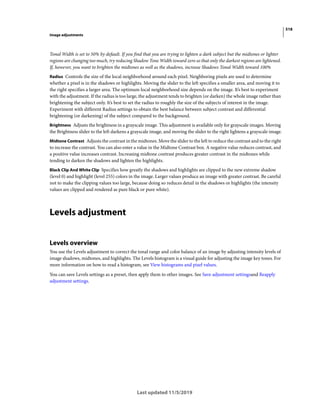 518
Image adjustments
Last updated 11/5/2019
Tonal Width is set to 50% by default. If you find that you are trying to lighten a dark subject but the midtones or lighter
regions are changing too much, try reducing Shadow Tone Width toward zero so that only the darkest regions are lightened.
If, however, you want to brighten the midtones as well as the shadows, increase Shadows Tonal Width toward 100%
Radius Controls the size of the local neighborhood around each pixel. Neighboring pixels are used to determine
whether a pixel is in the shadows or highlights. Moving the slider to the left specifies a smaller area, and moving it to
the right specifies a larger area. The optimum local neighborhood size depends on the image. It’s best to experiment
with the adjustment. If the radius is too large, the adjustment tends to brighten (or darken) the whole image rather than
brightening the subject only. It’s best to set the radius to roughly the size of the subjects of interest in the image.
Experiment with different Radius settings to obtain the best balance between subject contrast and differential
brightening (or darkening) of the subject compared to the background.
Brightness Adjusts the brightness in a grayscale image. This adjustment is available only for grayscale images. Moving
the Brightness slider to the left darkens a grayscale image, and moving the slider to the right lightens a grayscale image.
Midtone Contrast Adjusts the contrast in the midtones. Move the slider to the left to reduce the contrast and to the right
to increase the contrast. You can also enter a value in the Midtone Contrast box. A negative value reduces contrast, and
a positive value increases contrast. Increasing midtone contrast produces greater contrast in the midtones while
tending to darken the shadows and lighten the highlights.
Black Clip And White Clip Specifies how greatly the shadows and highlights are clipped to the new extreme shadow
(level 0) and highlight (level 255) colors in the image. Larger values produce an image with greater contrast. Be careful
not to make the clipping values too large, because doing so reduces detail in the shadows or highlights (the intensity
values are clipped and rendered as pure black or pure white).
Levels adjustment
Levels overview
You use the Levels adjustment to correct the tonal range and color balance of an image by adjusting intensity levels of
image shadows, midtones, and highlights. The Levels histogram is a visual guide for adjusting the image key tones. For
more information on how to read a histogram, see View histograms and pixel values.
You can save Levels settings as a preset, then apply them to other images. See Save adjustment settingsand Reapply
adjustment settings.
 
