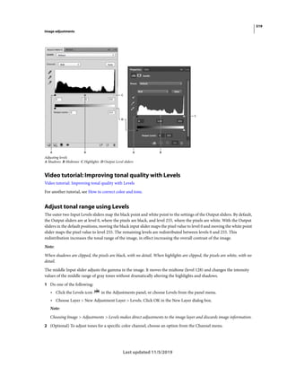 519
Image adjustments
Last updated 11/5/2019
Adjusting levels
A Shadows B Midtones C Highlights D Output Level sliders
Video tutorial: Improving tonal quality with Levels
Video tutorial: Improving tonal quality with Levels
For another tutorial, see How to correct color and tone.
Adjust tonal range using Levels
The outer two Input Levels sliders map the black point and white point to the settings of the Output sliders. By default,
the Output sliders are at level 0, where the pixels are black, and level 255, where the pixels are white. With the Output
sliders in the default positions, moving the black input slider maps the pixel value to level 0 and moving the white point
slider maps the pixel value to level 255. The remaining levels are redistributed between levels 0 and 255. This
redistribution increases the tonal range of the image, in effect increasing the overall contrast of the image.
Note:
When shadows are clipped, the pixels are black, with no detail. When highlights are clipped, the pixels are white, with no
detail.
The middle Input slider adjusts the gamma in the image. It moves the midtone (level 128) and changes the intensity
values of the middle range of gray tones without dramatically altering the highlights and shadows.
1 Do one of the following:
• Click the Levels icon in the Adjustments panel, or choose Levels from the panel menu.
• Choose Layer > New Adjustment Layer > Levels. Click OK in the New Layer dialog box.
Note:
Choosing Image > Adjustments > Levels makes direct adjustments to the image layer and discards image information.
2 (Optional) To adjust tones for a specific color channel, choose an option from the Channel menu.
 