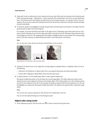 520
Image adjustments
Last updated 11/5/2019
3 (Optional) To edit a combination of color channels at the same time, Shift-select the channels in the Channels panel
before choosing the Image > Adjustments > Levels command. (This method does not work in a Levels adjustment
layer.) The Channel menu then displays the abbreviations for the target channels—for example, CM for cyan and
magenta. The menu also contains the individual channels for the selected combination. Edit spot channels and alpha
channels individually.
4 To adjust the shadows and highlights manually, drag the black and white Input Levels sliders to the edge of the first
group of pixels at either end of the histogram.
For example, if you move the black point slider to the right at level 5, Photoshop maps all the pixels at level 5 and
lower to level 0. Similarly, if you move the white point slider to the left at level 243, Photoshop maps all pixels at level
243 and higher to level 255. The mapping affects the darkest and lightest pixels in each channel. The corresponding
pixels in the other channels are adjusted proportionately to avoid altering the color balance.
Note:
You can also enter values directly into the first and third Input Levels text boxes.
Adjusting black and white points with Levels Input sliders
5 (Optional) To identify areas in the image that are being clipped (completely black or completely white), do one of
the following:
• Hold down Alt (Windows) or Option (Mac OS) as you drag the black point and white point sliders.
• Choose Show Clipping For Black/White Points from the panel menu.
6 To adjust midtones, use the middle Input slider to make a gamma adjustment.
Moving the middle Input slider to the left makes the overall image lighter. This slider adjustment maps a lower
(darker) level up to the midpoint level between the Output sliders. If the Output sliders are in their default position
(0 and 255), the midpoint is level 128. In this example, the shadows expand to fill the tonal range from 0 to 128, and
the highlights are compressed. Moving the middle Input slider to the right has the opposite effect, making the image
darker.
Note:
You can also enter a gamma adjustment value directly in the middle Input Levels box.
You can view the adjusted histogram in the Histogram panel.
Adjust color using Levels
1 In the Adjustments panel, click the Levels icon or choose Levels from the panel menu.
 
