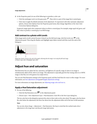 521
Image adjustments
Last updated 11/5/2019
2 In the Properties panel, do one of the following to neutralize a color cast:
• Click the eyedropper tool to set the gray point . Then click in a part of the image that is neutral gray.
• Click Auto to apply the default automatic levels adjustment. To experiment with other automatic adjustment
options, choose Auto Options from the Properties panel menu, then change Algorithms in the Auto Color
Corrections Options dialog box.
In general, assign equal color component values to achieve a neutral gray. For example, assign equal red, green, and
blue values to produce a neutral gray in an RGB image.
Add contrast to a photo with Levels
If the image needs overall contrast because it doesn’t use the full tonal range, click the Levels icon in the
Adjustments panel. Then drag the Shadow and Highlight input sliders inward until they touch the ends of the
histogram.
Image layer doesn’t extend to the ends of the graph, indicating that the image is not using the full tonal range.
A Shadow Input slider B Highlight Input slider
Adjust hue and saturation
Hue/Saturation lets you adjust the hue, saturation, and lightness of a specific range of colors in an image or
simultaneously adjust all the colors in an image. This adjustment is especially good for fine-tuning colors in a CMYK
image so that they are in the gamut of an output device.
You can save Hue/Saturation settings in the Properties panel, and then load them for reuse in other images. For more
information, see Save adjustment settingsand Reapply adjustment settings.
For more information on image adjustments, see Adjusting image color and tone in.
Apply a Hue/Saturation adjustment
1 Do one of the following:
• Click the Hue/Saturation icon in the Adjustments panel.
• Choose Layer > New Adjustment Layer > Hue/Saturation. Click OK in the New Layer dialog box.
The two color bars in the dialog box represent the colors in their order on the color wheel. The upper color bar shows
the color before the adjustment; the lower bar shows how the adjustment affects all of the hues at full saturation.
Note:
You can also choose Image > Adjustments > Hue/Saturation. But keep in mind that this method makes direct
adjustments to the image layer and discards image information.
 