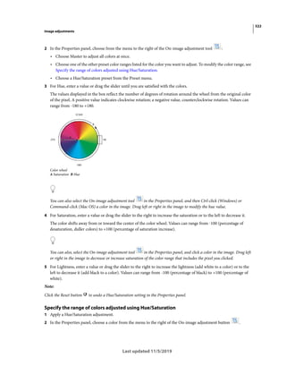 522
Image adjustments
Last updated 11/5/2019
2 In the Properties panel, choose from the menu to the right of the On-image adjustment tool :
• Choose Master to adjust all colors at once.
• Choose one of the other preset color ranges listed for the color you want to adjust. To modify the color range, see
Specify the range of colors adjusted using Hue/Saturation.
• Choose a Hue/Saturation preset from the Preset menu.
3 For Hue, enter a value or drag the slider until you are satisfied with the colors.
The values displayed in the box reflect the number of degrees of rotation around the wheel from the original color
of the pixel. A positive value indicates clockwise rotation; a negative value, counterclockwise rotation. Values can
range from -180 to +180.
Color wheel
A Saturation B Hue
You can also select the On-image adjustment tool in the Properties panel, and then Ctrl-click (Windows) or
Command-click (Mac OS) a color in the image. Drag left or right in the image to modify the hue value.
4 For Saturation, enter a value or drag the slider to the right to increase the saturation or to the left to decrease it.
The color shifts away from or toward the center of the color wheel. Values can range from -100 (percentage of
desaturation, duller colors) to +100 (percentage of saturation increase).
You can also, select the On-image adjustment tool in the Properties panel, and click a color in the image. Drag left
or right in the image to decrease or increase saturation of the color range that includes the pixel you clicked.
5 For Lightness, enter a value or drag the slider to the right to increase the lightness (add white to a color) or to the
left to decrease it (add black to a color). Values can range from -100 (percentage of black) to +100 (percentage of
white).
Note:
Click the Reset button to undo a Hue/Saturation setting in the Properties panel.
Specify the range of colors adjusted using Hue/Saturation
1 Apply a Hue/Saturation adjustment.
2 In the Properties panel, choose a color from the menu to the right of the On-image adjustment button .
 