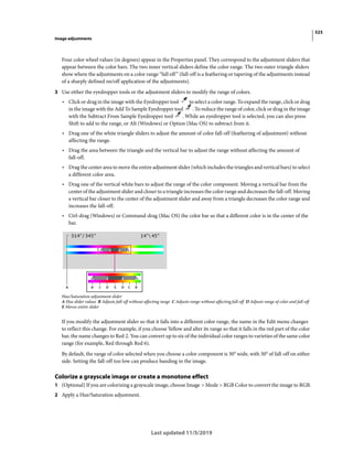 523
Image adjustments
Last updated 11/5/2019
Four color wheel values (in degrees) appear in the Properties panel. They correspond to the adjustment sliders that
appear between the color bars. The two inner vertical sliders define the color range. The two outer triangle sliders
show where the adjustments on a color range “fall off” (fall-off is a feathering or tapering of the adjustments instead
of a sharply defined on/off application of the adjustments).
3 Use either the eyedropper tools or the adjustment sliders to modify the range of colors.
• Click or drag in the image with the Eyedropper tool to select a color range. To expand the range, click or drag
in the image with the Add To Sample Eyedropper tool . To reduce the range of color, click or drag in the image
with the Subtract From Sample Eyedropper tool . While an eyedropper tool is selected, you can also press
Shift to add to the range, or Alt (Windows) or Option (Mac OS) to subtract from it.
• Drag one of the white triangle sliders to adjust the amount of color fall-off (feathering of adjustment) without
affecting the range.
• Drag the area between the triangle and the vertical bar to adjust the range without affecting the amount of
fall-off.
• Drag the center area to move the entire adjustment slider (which includes the triangles and vertical bars) to select
a different color area.
• Drag one of the vertical white bars to adjust the range of the color component. Moving a vertical bar from the
center of the adjustment slider and closer to a triangle increases the color range and decreases the fall-off. Moving
a vertical bar closer to the center of the adjustment slider and away from a triangle decreases the color range and
increases the fall-off.
• Ctrl-drag (Windows) or Command-drag (Mac OS) the color bar so that a different color is in the center of the
bar.
Hue/Saturation adjustment slider
A Hue slider values B Adjusts fall-off without affecting range C Adjusts range without affecting fall-off D Adjusts range of color and fall-off
E Moves entire slider
If you modify the adjustment slider so that it falls into a different color range, the name in the Edit menu changes
to reflect this change. For example, if you choose Yellow and alter its range so that it falls in the red part of the color
bar, the name changes to Red 2. You can convert up to six of the individual color ranges to varieties of the same color
range (for example, Red through Red 6).
By default, the range of color selected when you choose a color component is 30° wide, with 30° of fall-off on either
side. Setting the fall-off too low can produce banding in the image.
Colorize a grayscale image or create a monotone effect
1 (Optional) If you are colorizing a grayscale image, choose Image > Mode > RGB Color to convert the image to RGB.
2 Apply a Hue/Saturation adjustment.
 