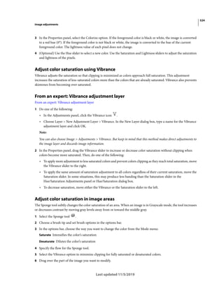 524
Image adjustments
Last updated 11/5/2019
3 In the Properties panel, select the Colorize option. If the foreground color is black or white, the image is converted
to a red hue (0°). If the foreground color is not black or white, the image is converted to the hue of the current
foreground color. The lightness value of each pixel does not change.
4 (Optional) Use the Hue slider to select a new color. Use the Saturation and Lightness sliders to adjust the saturation
and lightness of the pixels.
Adjust color saturation using Vibrance
Vibrance adjusts the saturation so that clipping is minimized as colors approach full saturation. This adjustment
increases the saturation of less-saturated colors more than the colors that are already saturated. Vibrance also prevents
skintones from becoming over saturated.
From an expert: Vibrance adjustment layer
From an expert: Vibrance adjustment layer
1 Do one of the following:
• In the Adjustments panel, click the Vibrance icon .
• Choose Layer > New Adjustment Layer > Vibrance. In the New Layer dialog box, type a name for the Vibrance
adjustment layer and click OK.
Note:
You can also choose Image > Adjustments > Vibrance. But keep in mind that this method makes direct adjustments to
the image layer and discards image information.
2 In the Properties panel, drag the Vibrance slider to increase or decrease color saturation without clipping when
colors become more saturated. Then, do one of the following:
• To apply more adjustment to less saturated colors and prevent colors clipping as they reach total saturation, move
the Vibrance slider to the right.
• To apply the same amount of saturation adjustment to all colors regardless of their current saturation, move the
Saturation slider. In some situations, this may produce less banding than the Saturation slider in the
Hue/Saturation Adjustments panel or Hue/Saturation dialog box.
• To decrease saturation, move either the Vibrance or the Saturation slider to the left.
Adjust color saturation in image areas
The Sponge tool subtly changes the color saturation of an area. When an image is in Grayscale mode, the tool increases
or decreases contrast by moving gray levels away from or toward the middle gray.
1 Select the Sponge tool .
2 Choose a brush tip and set brush options in the options bar.
3 In the options bar, choose the way you want to change the color from the Mode menu:
Saturate Intensifies the color’s saturation
Desaturate Dilutes the color’s saturation
4 Specify the flow for the Sponge tool.
5 Select the Vibrance option to minimize clipping for fully saturated or desaturated colors.
6 Drag over the part of the image you want to modify.
 