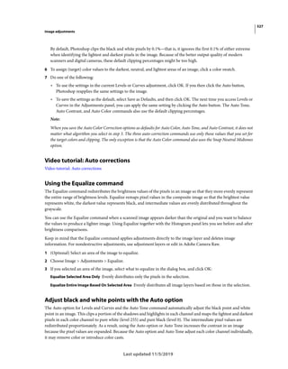 527
Image adjustments
Last updated 11/5/2019
By default, Photoshop clips the black and white pixels by 0.1%—that is, it ignores the first 0.1% of either extreme
when identifying the lightest and darkest pixels in the image. Because of the better output quality of modern
scanners and digital cameras, these default clipping percentages might be too high.
6 To assign (target) color values to the darkest, neutral, and lightest areas of an image, click a color swatch.
7 Do one of the following:
• To use the settings in the current Levels or Curves adjustment, click OK. If you then click the Auto button,
Photoshop reapplies the same settings to the image.
• To save the settings as the default, select Save as Defaults, and then click OK. The next time you access Levels or
Curves in the Adjustments panel, you can apply the same setting by clicking the Auto button. The Auto Tone,
Auto Contrast, and Auto Color commands also use the default clipping percentages.
Note:
When you save the Auto Color Correction options as defaults for Auto Color, Auto Tone, and Auto Contrast, it does not
matter what algorithm you select in step 3. The three auto-correction commands use only those values that you set for
the target colors and clipping. The only exception is that the Auto Color command also uses the Snap Neutral Midtones
option.
Video tutorial: Auto corrections
Video tutorial: Auto corrections
Using the Equalize command
The Equalize command redistributes the brightness values of the pixels in an image so that they more evenly represent
the entire range of brightness levels. Equalize remaps pixel values in the composite image so that the brightest value
represents white, the darkest value represents black, and intermediate values are evenly distributed throughout the
grayscale.
You can use the Equalize command when a scanned image appears darker than the original and you want to balance
the values to produce a lighter image. Using Equalize together with the Histogram panel lets you see before-and-after
brightness comparisons.
Keep in mind that the Equalize command applies adjustments directly to the image layer and deletes image
information. For nondestructive adjustments, use adjustment layers or edit in Adobe Camera Raw.
1 (Optional) Select an area of the image to equalize.
2 Choose Image > Adjustments > Equalize.
3 If you selected an area of the image, select what to equalize in the dialog box, and click OK:
Equalize Selected Area Only Evenly distributes only the pixels in the selection.
Equalize Entire Image Based On Selected Area Evenly distributes all image layers based on those in the selection.
Adjust black and white points with the Auto option
The Auto option for Levels and Curves and the Auto Tone command automatically adjust the black point and white
point in an image. This clips a portion of the shadows and highlights in each channel and maps the lightest and darkest
pixels in each color channel to pure white (level 255) and pure black (level 0). The intermediate pixel values are
redistributed proportionately. As a result, using the Auto option or Auto Tone increases the contrast in an image
because the pixel values are expanded. Because the Auto option and Auto Tone adjust each color channel individually,
it may remove color or introduce color casts.
 