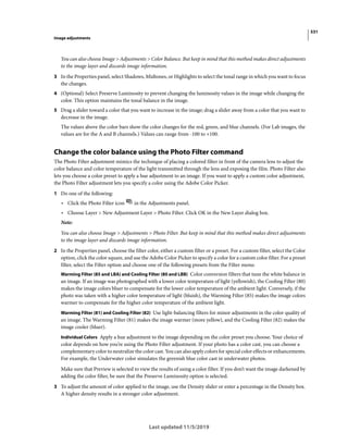 531
Image adjustments
Last updated 11/5/2019
You can also choose Image > Adjustments > Color Balance. But keep in mind that this method makes direct adjustments
to the image layer and discards image information.
3 In the Properties panel, select Shadows, Midtones, or Highlights to select the tonal range in which you want to focus
the changes.
4 (Optional) Select Preserve Luminosity to prevent changing the luminosity values in the image while changing the
color. This option maintains the tonal balance in the image.
5 Drag a slider toward a color that you want to increase in the image; drag a slider away from a color that you want to
decrease in the image.
The values above the color bars show the color changes for the red, green, and blue channels. (For Lab images, the
values are for the A and B channels.) Values can range from -100 to +100.
Change the color balance using the Photo Filter command
The Photo Filter adjustment mimics the technique of placing a colored filter in front of the camera lens to adjust the
color balance and color temperature of the light transmitted through the lens and exposing the film. Photo Filter also
lets you choose a color preset to apply a hue adjustment to an image. If you want to apply a custom color adjustment,
the Photo Filter adjustment lets you specify a color using the Adobe Color Picker.
1 Do one of the following:
• Click the Photo Filter icon in the Adjustments panel.
• Choose Layer > New Adjustment Layer > Photo Filter. Click OK in the New Layer dialog box.
Note:
You can also choose Image > Adjustments > Photo Filter. But keep in mind that this method makes direct adjustments
to the image layer and discards image information.
2 In the Properties panel, choose the filter color, either a custom filter or a preset. For a custom filter, select the Color
option, click the color square, and use the Adobe Color Picker to specify a color for a custom color filter. For a preset
filter, select the Filter option and choose one of the following presets from the Filter menu:
Warming Filter (85 and LBA) and Cooling Filter (80 and LBB) Color conversion filters that tune the white balance in
an image. If an image was photographed with a lower color temperature of light (yellowish), the Cooling Filter (80)
makes the image colors bluer to compensate for the lower color temperature of the ambient light. Conversely, if the
photo was taken with a higher color temperature of light (bluish), the Warming Filter (85) makes the image colors
warmer to compensate for the higher color temperature of the ambient light.
Warming Filter (81) and Cooling Filter (82) Use light-balancing filters for minor adjustments in the color quality of
an image. The Warming Filter (81) makes the image warmer (more yellow), and the Cooling Filter (82) makes the
image cooler (bluer).
Individual Colors Apply a hue adjustment to the image depending on the color preset you choose. Your choice of
color depends on how you’re using the Photo Filter adjustment. If your photo has a color cast, you can choose a
complementary color to neutralize the color cast. You can also apply colors for special color effects or enhancements.
For example, the Underwater color simulates the greenish blue color cast in underwater photos.
Make sure that Preview is selected to view the results of using a color filter. If you don’t want the image darkened by
adding the color filter, be sure that the Preserve Luminosity option is selected.
3 To adjust the amount of color applied to the image, use the Density slider or enter a percentage in the Density box.
A higher density results in a stronger color adjustment.
 