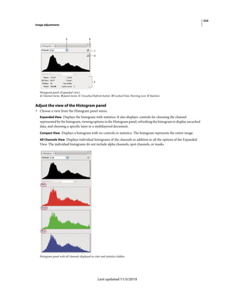 533
Image adjustments
Last updated 11/5/2019
Histogram panel (Expanded view)
A Channel menu B panel menu C Uncached Refresh button D Cached Data Warning icon E Statistics
Adjust the view of the Histogram panel
? Choose a view from the Histogram panel menu.
Expanded View Displays the histogram with statistics. It also displays: controls for choosing the channel
represented by the histogram, viewing options in the Histogram panel, refreshing the histogram to display uncached
data, and choosing a specific layer in a multilayered document.
Compact View Displays a histogram with no controls or statistics. The histogram represents the entire image.
All Channels View Displays individual histograms of the channels in addition to all the options of the Expanded
View. The individual histograms do not include alpha channels, spot channels, or masks.
Histogram panel with all channels displayed in color and statistics hidden
 