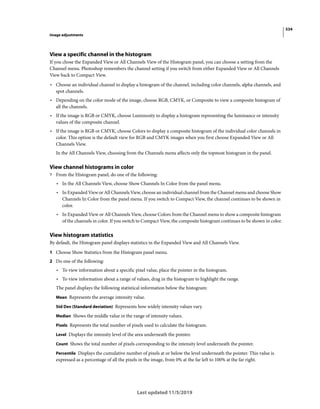 534
Image adjustments
Last updated 11/5/2019
View a specific channel in the histogram
If you chose the Expanded View or All Channels View of the Histogram panel, you can choose a setting from the
Channel menu. Photoshop remembers the channel setting if you switch from either Expanded View or All Channels
View back to Compact View.
• Choose an individual channel to display a histogram of the channel, including color channels, alpha channels, and
spot channels.
• Depending on the color mode of the image, choose RGB, CMYK, or Composite to view a composite histogram of
all the channels.
• If the image is RGB or CMYK, choose Luminosity to display a histogram representing the luminance or intensity
values of the composite channel.
• If the image is RGB or CMYK, choose Colors to display a composite histogram of the individual color channels in
color. This option is the default view for RGB and CMYK images when you first choose Expanded View or All
Channels View.
In the All Channels View, choosing from the Channels menu affects only the topmost histogram in the panel.
View channel histograms in color
? From the Histogram panel, do one of the following:
• In the All Channels View, choose Show Channels In Color from the panel menu.
• In Expanded View or All Channels View, choose an individual channel from the Channel menu and choose Show
Channels In Color from the panel menu. If you switch to Compact View, the channel continues to be shown in
color.
• In Expanded View or All Channels View, choose Colors from the Channel menu to show a composite histogram
of the channels in color. If you switch to Compact View, the composite histogram continues to be shown in color.
View histogram statistics
By default, the Histogram panel displays statistics in the Expanded View and All Channels View.
1 Choose Show Statistics from the Histogram panel menu.
2 Do one of the following:
• To view information about a specific pixel value, place the pointer in the histogram.
• To view information about a range of values, drag in the histogram to highlight the range.
The panel displays the following statistical information below the histogram:
Mean Represents the average intensity value.
Std Dev (Standard deviation) Represents how widely intensity values vary.
Median Shows the middle value in the range of intensity values.
Pixels Represents the total number of pixels used to calculate the histogram.
Level Displays the intensity level of the area underneath the pointer.
Count Shows the total number of pixels corresponding to the intensity level underneath the pointer.
Percentile Displays the cumulative number of pixels at or below the level underneath the pointer. This value is
expressed as a percentage of all the pixels in the image, from 0% at the far left to 100% at the far right.
 