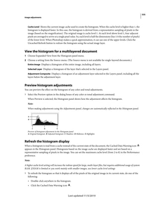 535
Image adjustments
Last updated 11/5/2019
Cache Level Shows the current image cache used to create the histogram. When the cache level is higher than 1, the
histogram is displayed faster. In this case, the histogram is derived from a representative sampling of pixels in the
image (based on the magnification). The original image is cache level 1. At each level above level 1, four adjacent
pixels are averaged to arrive at a single pixel value. So, each level is half the dimensions (has 1/4 the number of pixels)
of the lower level. When Photoshop makes a quick approximation, it can use one of the upper levels. Click the
Uncached Refresh button to redraw the histogram using the actual image layer.
View the histogram for a multilayered document
1 Choose Expanded View from the Histogram panel menu.
2 Choose a setting from the Source menu. (The Source menu is not available for single-layered documents.)
Entire Image Displays a histogram of the entire image, including all layers.
Selected Layer Displays a histogram of the layer that’s selected in the Layers panel.
Adjustment Composite Displays a histogram of an adjustment layer selected in the Layers panel, including all the
layers below the adjustment layer.
Preview histogram adjustments
You can preview the effect on the histogram of any color and tonal adjustments.
? Select the Preview option in the dialog boxes of any color or tonal adjustment command.
When Preview is selected, the Histogram panel shows how the adjustment affects the histogram.
Note:
When making adjustments using the Adjustments panel, changes are automatically reflected in the Histogram panel.
Preview of histogram adjustment in the Histogram panel
A Original histogram B Adjusted histogram C Shadows D Midtones E Highlights
Refresh the histogram display
When a histogram is read from a cache instead of the current state of the document, the Cached Data Warning icon
appears in the Histogram panel. Histograms based on the image cache are displayed faster and are based on a
representative sampling of pixels in the image. You can set the maximum cache level (from 2 to 8) in the Performance
preference.
Note:
A higher cache level setting will increase the redraw speed for large, multi-layer files, but requires additional usage of system
RAM. If RAM is limited or you work mainly with smaller images, use lower cache level settings
? To refresh the histogram so that it displays all of the pixels of the original image in its current state, do one of the
following:
• Double-click anywhere in the histogram.
• Click the Cached Data Warning icon .
 