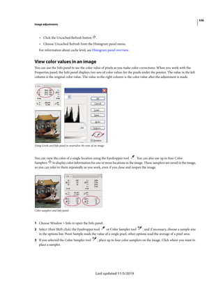536
Image adjustments
Last updated 11/5/2019
• Click the Uncached Refresh button .
• Choose Uncached Refresh from the Histogram panel menu.
For information about cache level, see Histogram panel overview.
View color values in an image
You can use the Info panel to see the color value of pixels as you make color corrections. When you work with the
Properties panel, the Info panel displays two sets of color values for the pixels under the pointer. The value in the left
column is the original color value. The value in the right column is the color value after the adjustment is made.
Using Levels and Info panel to neutralize the tone of an image
You can view the color of a single location using the Eyedropper tool . You can also use up to four Color
Samplers to display color information for one or more locations in the image. These samplers are saved in the image,
so you can refer to them repeatedly as you work, even if you close and reopen the image.
Color samplers and Info panel
1 Choose Window > Info to open the Info panel.
2 Select (then Shift-click) the Eyedropper tool or Color Sampler tool , and if necessary, choose a sample size
in the options bar. Point Sample reads the value of a single pixel, other options read the average of a pixel area.
3 If you selected the Color Sampler tool , place up to four color samplers on the image. Click where you want to
place a sampler.
 
