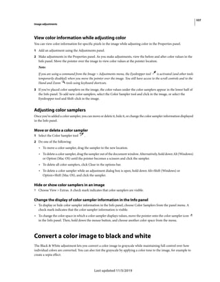 537
Image adjustments
Last updated 11/5/2019
View color information while adjusting color
You can view color information for specific pixels in the image while adjusting color in the Properties panel.
1 Add an adjustment using the Adjustments panel.
2 Make adjustments in the Properties panel. As you make adjustments, view the before and after color values in the
Info panel. Move the pointer over the image to view color values at the pointer location.
Note:
If you are using a command from the Image > Adjustments menu, the Eyedropper tool is activated (and other tools
temporarily disabled) when you move the pointer over the image. You still have access to the scroll controls and to the
Hand and Zoom tools using keyboard shortcuts.
3 If you’ve placed color samplers on the image, the color values under the color samplers appear in the lower half of
the Info panel. To add new color samplers, select the Color Sampler tool and click in the image, or select the
Eyedropper tool and Shift-click in the image.
Adjusting color samplers
Once you’ve added a color sampler, you can move or delete it, hide it, or change the color sampler information displayed
in the Info panel.
Move or delete a color sampler
1 Select the Color Sampler tool .
2 Do one of the following:
• To move a color sampler, drag the sampler to the new location.
• To delete a color sampler, drag the sampler out of the document window. Alternatively, hold down Alt (Windows)
or Option (Mac OS) until the pointer becomes a scissors and click the sampler.
• To delete all color samplers, click Clear in the options bar.
• To delete a color sampler while an adjustment dialog box is open, hold down Alt+Shift (Windows) or
Option+Shift (Mac OS), and click the sampler.
Hide or show color samplers in an image
? Choose View > Extras. A check mark indicates that color samplers are visible.
Change the display of color sampler information in the Info panel
• To display or hide color sampler information in the Info panel, choose Color Samplers from the panel menu. A
check mark indicates that the color sampler information is visible.
• To change the color space in which a color sampler displays values, move the pointer onto the color sampler icon
in the Info panel. Then, hold down the mouse button, and choose another color space from the menu.
Convert a color image to black and white
The Black & White adjustment lets you convert a color image to grayscale while maintaining full control over how
individual colors are converted. You can also tint the grayscale by applying a color tone to the image, for example to
create a sepia effect.
 