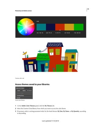 45
Photoshop and Adobe services
Last updated 11/5/2019
Custom color rule
Access themes saved to your libraries
Access your themes
1 In the Adobe Color Themes panel, click the My Themes tab.
2 Select the Creative Cloud library from which you want to access the color theme.
3 If necessary, select a sorting parameter/order for the listed themes: By Date, By Name, or By Quantity; ascending
or descending.
 