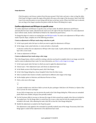 541
Image adjustments
Last updated 11/5/2019
Click the pattern, and choose a pattern from the pop-up panel. Click Scale, and enter a value or drag the slider.
Click Snap To Origin to make the origin of the pattern the same as the origin of the document. Select Link With
Layer if you want the pattern to move along with the layer as the layer moves. When Link With Layer is selected,
you can drag in the image to position the pattern while the Pattern Fill dialog box is open.
Confine adjustment and fill layers to specific areas
To confine adjustment and fill layers to specific areas, use layer masks. By default, adjustment and fill layers
automatically have layer masks, indicated by the mask icon to the right of the layer thumbnail. (To create adjustment
layers without masks, deselect Add Mask by Default in the Adjustments panel menu.)
To change the shape of a mask on an existing layer, see Edit layer masks. To create a new adjustment or fill layer with a
mask of specific shape, complete one of the following procedures.
Create an adjustment or fill layer mask using a selection or path
1 In the Layers panel, select the layer to which you want to apply the adjustment or fill layer.
2 In the image, create a pixel selection, or create and select a closed path.
A selection confines the new adjustment or fill layer with a layer mask. A path confines the new adjustment or fill
layer with a vector mask.
3 Create an adjustment or fill layer.
Create an adjustment layer mask using a color range
The Color Range feature, which is useful for creating a selection area based on sampled colors in an image, can also be
used to create an adjustment layer mask. For more information, see Select a color range in an image.
1 In the Layers panel, select the layer to which you want to apply the adjustment layer.
2 Choose Layer > New Adjustment Layer, and choose an adjustment type.
3 In the Masks section of the Properties panel, click Color Range.
4 In the Color Range dialog box, choose Sampled Colors from the Select menu.
5 Select Localized Color Clusters to build a mask based on different color ranges in the image.
6 Set the display option to Selection, and Selection Preview to None.
7 Click a color area in the image.
To sample multiple areas, hold down Shift to activate the plus eyedropper. Hold down Alt (Windows) or Option (Mac
OS) to activate the minus eyedropper.
As you click on image areas, you can preview the mask in the Color Range dialog box. White areas are unmasked
pixels, black areas masked, and gray areas partially masked.
8 Use the Fuzziness slider to increase or decrease the range of colors around your sample colors that are included in
the masked area. Use the Range slider to control how far or near a color must be from the sample points to be
included in the mask. After adjusting the mask, click OK to close the Color Range dialog box.
9 Modify the adjustment as needed in the Properties panel.
The adjustment is only applied to the unmasked (or partially masked) areas of the image. If necessary click Color
Range again to make further adjustments to the adjustment layer mask.
 