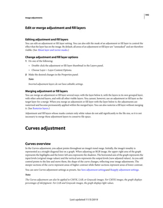 542
Image adjustments
Last updated 11/5/2019
Edit or merge adjustment and fill layers
Editing adjustment and fill layers
You can edit an adjustment or fill-layer setting. You can also edit the mask of an adjustment or fill layer to control the
effect that the layer has on the image. By default, all areas of an adjustment or fill layer are “unmasked” and are therefore
visible. (See About layer and vector masks.)
Change adjustment and fill layer options
1 Do one of the following:
• Double-click the adjustment or fill-layer thumbnail in the Layers panel.
• Choose Layer > Layer Content Options.
2 Make the desired changes in the Properties panel.
Note:
Inverted adjustment layers do not have editable settings.
Merging adjustment or fill layers
You can merge an adjustment or fill layer several ways: with the layer below it, with the layers in its own grouped layer,
with other selected layers, and with all other visible layers. You cannot, however, use an adjustment or fill layer as the
target layer for a merge. When you merge an adjustment or fill layer with the layer below it, the adjustments are
rasterized and become permanently applied within the merged layer. You can also rasterize a fill layer without merging
it. (See Rasterize layers.)
Adjustment and fill layers whose masks contain only white values do not add significantly to the file size, so it is not
necessary to merge these adjustment layers to conserve file space.
Curves adjustment
Curves overview
In the Curves adjustment, you adjust points throughout an image’s tonal range. Initially, the image’s tonality is
represented as a straight diagonal line on a graph. When adjusting an RGB image, the upper-right area of the graph
represents the highlights and the lower-left area represents the shadows. The horizontal axis of the graph represents the
input levels (original image values) and the vertical axis represents the output levels (new adjusted values). As you add
control points to the line and move them, the shape of the curve changes, reflecting your image adjustments. The
steeper sections of the curve represent areas of higher contrast while flatter sections represent areas of lower contrast.
You can save Curves adjustment settings as presets. See Save adjustment settingsand Reapply adjustment settings.
Note:
The Curves adjustment can also be applied to CMYK, LAB, or Grayscale images. For CMYK images, the graph displays
percentages of ink/pigment. For LAB and Grayscale images, the graph displays light values.
 