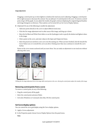 544
Image adjustments
Last updated 11/5/2019
Dragging a control point up or down lightens or darkens the tonal area you’re adjusting. Dragging a control point
left or right increases or decreases the contrast. You can add up to 14 control points to the curve. To remove a control
point, drag it off the graph. As you adjust the tonality, the graph continues displaying the original diagonal baseline
and image histogram as references. These options can be turned off, see Set Curves Display Options.
4 (Optional) Do any of the following to modify the adjustment:
• Add more points directly to the curve to adjust different tonal areas.
• Click the On-image adjustment tool in other areas of the image, and drag up or down.
• Move the Set Black and White Point sliders or use the Eyedropper tools to specify the darkest and lightest values
in the image.
• Click a point on the curve, and enter values in the Input and Output text boxes.
• Select the pencil icon and draw a new curve over the existing one. When you have finished, click the Smooth the
Curve Values icon or to smooth the curve you drew. Clicking more than once continues to smooth the curve
further.
Points on the curve remain anchored until you move them. You can make an adjustment in one tonal area without
affecting other areas.
Clicking the On-image adjustment tool in the image adds control points to the curve. Moving the control points adjusts the tonality of the image.
Removing control points from a curve
To remove a control point, do any of the following:
• Drag the control point off the graph.
• Select the control point and press Delete.
• Ctrl-click (Windows) or Command-click (Mac OS) the control point.
Set Curve display options
You can control the curve grid display using the Curve display options.
1 Apply a Curves adjustment.
2 In the Properties panel, choose Curves Display Options from the panel menu.
Note:
 
