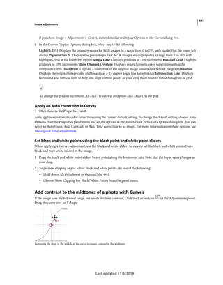 545
Image adjustments
Last updated 11/5/2019
If you chose Image > Adjustments > Curves, expand the Curve Display Options in the Curves dialog box.
3 In the Curves Display Options dialog box, select any of the following:
Light (0-255) Displays the intensity values for RGB images in a range from 0 to 255, with black (0) at the lower-left
corner.Pigment/Ink % Displays the percentages for CMYK images are displayed in a range from 0 to 100, with
highlights (0%) at the lower-left corner.Simple Grid Displays gridlines in 25% increments.Detailed Grid Displays
gridlines in 10% increments.Show Channel Overlays Displays color channel curves superimposed on the
composite curve.Histogram Displays a histogram of the original image tonal values behind the graph.Baseline
Displays the original image color and tonality as a 45-degree angle line for reference,Intersection Line Displays
horizontal and vertical lines to help you align control points as your drag them relative to the histogram or grid.
To change the gridline increment, Alt-click (Windows) or Option-click (Mac OS) the grid.
Apply an Auto correction in Curves
? Click Auto in the Properties panel.
Auto applies an automatic color correction using the current default setting. To change the default setting, choose Auto
Options from the Properties panel menu and set the options in the Auto Color Correction Options dialog box. You can
apply an Auto Color, Auto Contrast, or Auto Tone correction to an image. For more information on these options, see
Make quick tonal adjustments.
Set black and white points using the black point and white point sliders
When applying a Curves adjustment, use the black and white sliders to quickly set the black and white points (pure
black and pure white values) in the image.
1 Drag the black and white point sliders to any point along the horizontal axis. Note that the Input value changes as
your drag.
2 To preview clipping as you adjust black and white points, do one of the following:
• Hold down Alt (Windows) or Option (Mac OS).
• Choose Show Clipping For Black/White Points from the panel menu.
Add contrast to the midtones of a photo with Curves
If the image uses the full tonal range, but needs midtone contrast, Click the Curves icon in the Adjustments panel.
Drag the curve into an S shape.
Increasing the slope in the middle of the curve increases contrast in the midtones.
 