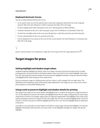 546
Image adjustments
Last updated 11/5/2019
Keyboard shortcuts: Curves
You can use these keyboard shortcuts for Curves:
• To set a point on the curve for the selected color in each color component channel (but not in the composite
channel), Shift+Ctrl-click (Windows) or Shift+Command-click (Mac OS) in the image.
• To select multiple points, Shift-click points on the curve. Selected points are filled with black.
• To deselect all points on the curve, click in the grid, or press Ctrl-D (Windows) or Command-D (Mac OS).
• To select the next higher point on the curve, press the plus key; to select the next lowest, press the minus key.
• To move selected points on the curve, press the arrow keys.
• (Curves dialog box) To set a point on the curve for the current channel, Ctrl-click (Windows) or Command-click
(Mac OS) in the image.
If you’re instead using the Curves adjustment, simply click in the image with the On-image adjustment tool .
Target images for press
Setting highlight and shadow target values
Assigning (targeting) highlight and shadow values of an image is necessary because most output devices (usually
printing presses) cannot print detail in the blackest shadow values (near level 0) or the whitest highlight values (near
level 255). Specifying the minimum shadow level and maximum highlight level helps to bring the important shadow
and highlight details within the gamut of the output device.
If you are printing an image on a desktop printer and your system is color-managed, don’t set target values. The
Photoshop color management system automatically makes adjustments to the image you see on the screen so that it
prints properly on your profiled desktop printer.
Using Levels to preserve highlight and shadow details for printing
The Output Levels sliders let you set the shadow and highlight levels to compress the image into a range less than 0 to
255. Use this adjustment to preserve the shadow and highlight details when an image is being printed on a press whose
characteristics you know. For example, suppose there are important image details in the highlights with a value of 245,
and the printing press that you’re using won’t hold a dot smaller than 5%. You can pull the highlight slider to level 242
(which is a 5% dot on the press) to shift the highlight detail from 245 to 242. Now, the highlight detail can safely print
on that press.
Generally, it is not a good idea to use the Output Levels sliders to target images with specular highlights. Your specular
highlight will look gray rather than blow out to pure white. Use the highlight eyedropper for images with specular
highlights.
 