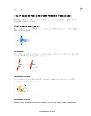 46
Photoshop and Adobe services
Last updated 11/5/2019
Touch capabilities and customizable workspaces
Photoshop now features a modern user experience that provides robust touch capabilities, an updated UI, and
customizable toolbar and workspaces.
Touch workspace and gestures
If you own a Photoshop-supported Windows-powered device, such as the Surface Pro, you can use these touch gestures
while using Photoshop on it.
Two-Finger Pan
Move two fingers in any direction on the canvas without changing the distance between them or the angle of the line
connecting them. You may, this way, pan the canvas view.
Two-Finger Pan and Zoom
Move two fingers toward or away from each other. You may, this way, pan or zoom the canvas view (scaled).
Two-Finger Pan and Rotate
Rotate two fingers around the center of the line connecting them. You may, this way, pan and rotate the canvas.
 