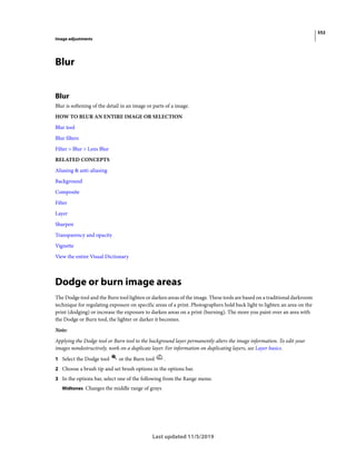 552
Image adjustments
Last updated 11/5/2019
Blur
Blur
Blur is softening of the detail in an image or parts of a image.
HOW TO BLUR AN ENTIRE IMAGE OR SELECTION
Blur tool
Blur filters
Filter > Blur > Lens Blur
RELATED CONCEPTS
Aliasing & anti-aliasing
Background
Composite
Filter
Layer
Sharpen
Transparency and opacity
Vignette
View the entire Visual Dictionary
Dodge or burn image areas
The Dodge tool and the Burn tool lighten or darken areas of the image. These tools are based on a traditional darkroom
technique for regulating exposure on specific areas of a print. Photographers hold back light to lighten an area on the
print (dodging) or increase the exposure to darken areas on a print (burning). The more you paint over an area with
the Dodge or Burn tool, the lighter or darker it becomes.
Note:
Applying the Dodge tool or Burn tool to the background layer permanently alters the image information. To edit your
images nondestructively, work on a duplicate layer. For information on duplicating layers, see Layer basics.
1 Select the Dodge tool or the Burn tool .
2 Choose a brush tip and set brush options in the options bar.
3 In the options bar, select one of the following from the Range menu:
Midtones Changes the middle range of grays
 