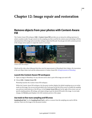 555
Last updated 11/5/2019
Chapter 12: Image repair and restoration
Remove objects from your photos with Content-Aware
Fill
The Content-Aware Fill workspace (Edit > Content-Aware Fill) provides you an interactive editing experience to
achieve seamless results. You get control over the sampling area that is used by the content-aware technology to fill the
selected portion of the image and several other settings to adjust the fill result. You also get a live full-resolution preview
of the changes and an option to output the result to a new layer.
Content-Aware Fill workspace
Check out this video where Julieanne Kost dives into the improvements to Photoshop’s Select Subject, the innovations
of the new Object Select tool, and the enhancements to Content-Aware Fill: AI Improvements to Photoshop
Launch the Content-Aware Fill workspace
1 Open an image in Photoshop. Use any selection tool to select a part of the image you want to fill.
2 Choose Edit > Content-Aware Fill.
Photoshop launches the Content-Aware Fill workspace.
Within the Content-Aware Fill workspace, the document window displays the default sampling area as an overlay
mask over the image. You can use tools provided in the Tools panel (at the left of the screen) to modify the sampling
area and your initial selection of the fill area. In the Content-Aware Fill panel (at the right of the screen), you can
specify sampling options, fill settings, and output settings to get the desired fill result in the image. As you make
changes, the Preview panel displays a live full-resolution preview of the output.
Use tools to fine-tune sampling and fill areas
Sampling Brush Tool Use the Sampling Brush Tool to add to or remove from the sampling area used to fill the
selection. Paint over the image in the document window.
 