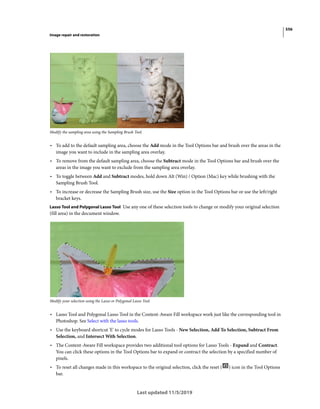 556
Image repair and restoration
Last updated 11/5/2019
Modify the sampling area using the Sampling Brush Tool.
• To add to the default sampling area, choose the Add mode in the Tool Options bar and brush over the areas in the
image you want to include in the sampling area overlay.
• To remove from the default sampling area, choose the Subtract mode in the Tool Options bar and brush over the
areas in the image you want to exclude from the sampling area overlay.
• To toggle between Add and Subtract modes, hold down Alt (Win) / Option (Mac) key while brushing with the
Sampling Brush Tool.
• To increase or decrease the Sampling Brush size, use the Size option in the Tool Options bar or use the left/right
bracket keys.
Lasso Tool and Polygonal Lasso Tool Use any one of these selection tools to change or modify your original selection
(fill area) in the document window.
Modify your selection using the Lasso or Polygonal Lasso Tool.
• Lasso Tool and Polygonal Lasso Tool in the Content-Aware Fill workspace work just like the corresponding tool in
Photoshop. See Select with the lasso tools.
• Use the keyboard shortcut 'E' to cycle modes for Lasso Tools - New Selection, Add To Selection, Subtract From
Selection, and Intersect With Selection.
• The Content-Aware Fill workspace provides two additional tool options for Lasso Tools - Expand and Contract.
You can click these options in the Tool Options bar to expand or contract the selection by a specified number of
pixels.
• To reset all changes made in this workspace to the original selection, click the reset ( ) icon in the Tool Options
bar.
 
