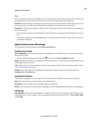 557
Image repair and restoration
Last updated 11/5/2019
Note:
When you change the selection, the sampling area gets reset but the previous brush strokes are preserved. The selection also
gets updated in the document when you exit the Content-Aware Fill workspace after committing the fill.
Hand Tool Use this tool to pan over different parts of the image in the document window and the image preview in the
Preview panel. You can switch to Hand Tool quickly by pressing the 'H' key while using any other tool.
Zoom Tool Use Zoom Tool to magnify or reduce the view of the image in the document window or the image preview
in the Preview panel.
• Zoom Tool in the Content-Aware Fill workspace works just like the corresponding tool in Photoshop. See Zoom in
or out.
• To change the magnification in the Preview panel, you can also drag the zoom slider or type a value in the text box
at the bottom of the panel.
Adjust Content-Aware Fill settings
You can adjust the following settings in the Content-Aware Fill panel.
Sampling Area Overlay
Show Sampling Area Select this option to show the sampling area or the excluded area as an overlay on the image in
the document window.
• To reset to default sampling area, click the reset ( ) icon next to the Show Sampling Area option.
Opacity Sets the opacity of the overlay displayed in the document window. To adjust the opacity, drag the slider or type
a percentage value in the text box.
Color Assigns color to the overlay displayed in the document window. Click the color selection box and then Choose
a color with the Adobe Color Picker.
Indicates Shows the overlay in the sampling or the excluded area. Choose an option from the drop-down list -
Sampling Area or Excluded Area.
Sampling Area Options
Determine the sampling area in your image where you want Photoshop to look for source pixels to fill content.
Auto Select this option to use content similar to surrounding fill area.
Rectangular Select this option to uses rectangular region around fill area.
Custom Select this option to manually define a sampling area. Use the Sampling Brush Tool to add to the sampling area.
Fill Settings
Color Adaptation Allows contrast and brightness to adapt for a better match. This setting is useful for filling content
with gradual color or texture changes. Choose an appropriate option from the drop-down list - None, Default, High,
or Very High.
 