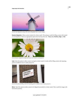 558
Image repair and restoration
Last updated 11/5/2019
Use the Color Adaptation setting to fill content with gradual color or texture changes.
Rotation Adaptation Allows content rotation for a better match. This setting is useful for filling content with rotated
or curved patterns. Choose an appropriate option from the drop-down list - None, Low, Medium, High, or Full.
Use the Rotation Adaptation setting to fill content with rotated or curved patterns.
Scale Select this option to allow content resizing for a better match. It works well for filling content with repeating
patterns of different sizes or under perspective.
Use the Scale option for filling content with repeating patterns of different sizes or under perspective.
Mirror Select this option to allow content to be flipped horizontally for a better match. This is useful for images with
horizontal symmetry.
 