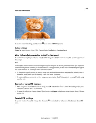 559
Image repair and restoration
Last updated 11/5/2019
Use the Mirror option to fill images with horizontal symmetry.
To reset to default fill settings, click the reset ( ) icon in the Fill Settings menu.
Output settings
Output To Apply Content-Aware Fill to Current Layer, New Layer, or Duplicate Layer.
View full-resolution preview in the Preview panel
As you fine-tune sampling and fill areas and adjust fill settings, the Preview panel renders a full-resolution preview of
the changes.
Note:
Photoshop first renders an initial low-resolution preview of the changes in the Preview panel. Immediately after, it generates
a full-resolution preview. While this full-resolution preview is being generated, you may notice that a warning icon appears
next to the spinner in the lower-right corner of the Preview panel.
• To change the magnification of the preview image, you can drag the zoom slider or type a value in the text box at
the bottom of the panel. You can also select Zoom Tool in the Tools panel.
• To pan over different parts of the preview image, you can switch to Hand Tool quickly by pressing 'H' while using
any other tool.
Commit or cancel fill changes
• When you get the desired fill result in the image, click OK at the bottom of the Content-Aware Fill panel or press
Enter (Win) / Return (Mac) to commit fill.
• To cancel fill and exit the Content-Aware Fill workspace, click Cancel at the bottom of the Content-Aware Fill panel
or press Esc.
Reset all fill settings
To reset all Content-Aware Fill settings, click the reset ( ) icon in the lower-left corner of the Content-Aware Fill
panel.
 