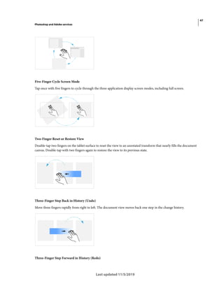47
Photoshop and Adobe services
Last updated 11/5/2019
Five-Finger Cycle Screen Mode
Tap once with five fingers to cycle through the three application display screen modes, including full screen.
Two-Finger Reset or Restore View
Double-tap two fingers on the tablet surface to reset the view to an unrotated transform that nearly fills the document
canvas. Double-tap with two fingers again to restore the view to its previous state.
Three-Finger Step Back in History (Undo)
Move three fingers rapidly from right to left. The document view moves back one step in the change history.
Three-Finger Step Forward in History (Redo)
 