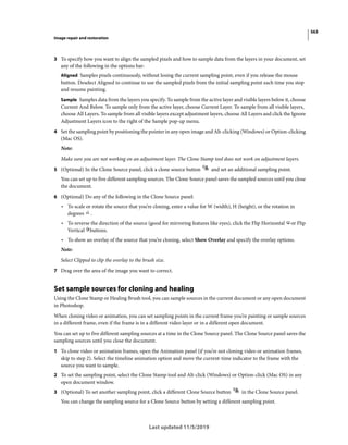 563
Image repair and restoration
Last updated 11/5/2019
3 To specify how you want to align the sampled pixels and how to sample data from the layers in your document, set
any of the following in the options bar:
Aligned Samples pixels continuously, without losing the current sampling point, even if you release the mouse
button. Deselect Aligned to continue to use the sampled pixels from the initial sampling point each time you stop
and resume painting.
Sample Samples data from the layers you specify. To sample from the active layer and visible layers below it, choose
Current And Below. To sample only from the active layer, choose Current Layer. To sample from all visible layers,
choose All Layers. To sample from all visible layers except adjustment layers, choose All Layers and click the Ignore
Adjustment Layers icon to the right of the Sample pop-up menu.
4 Set the sampling point by positioning the pointer in any open image and Alt-clicking (Windows) or Option-clicking
(Mac OS).
Note:
Make sure you are not working on an adjustment layer. The Clone Stamp tool does not work on adjustment layers.
5 (Optional) In the Clone Source panel, click a clone source button and set an additional sampling point.
You can set up to five different sampling sources. The Clone Source panel saves the sampled sources until you close
the document.
6 (Optional) Do any of the following in the Clone Source panel:
• To scale or rotate the source that you’re cloning, enter a value for W (width), H (height), or the rotation in
degrees .
• To reverse the direction of the source (good for mirroring features like eyes), click the Flip Horizontal or Flip
Vertical buttons.
• To show an overlay of the source that you’re cloning, select Show Overlay and specify the overlay options.
Note:
Select Clipped to clip the overlay to the brush size.
7 Drag over the area of the image you want to correct.
Set sample sources for cloning and healing
Using the Clone Stamp or Healing Brush tool, you can sample sources in the current document or any open document
in Photoshop.
When cloning video or animation, you can set sampling points in the current frame you’re painting or sample sources
in a different frame, even if the frame is in a different video layer or in a different open document.
You can set up to five different sampling sources at a time in the Clone Source panel. The Clone Source panel saves the
sampling sources until you close the document.
1 To clone video or animation frames, open the Animation panel (if you’re not cloning video or animation frames,
skip to step 2). Select the timeline animation option and move the current-time indicator to the frame with the
source you want to sample.
2 To set the sampling point, select the Clone Stamp tool and Alt-click (Windows) or Option-click (Mac OS) in any
open document window.
3 (Optional) To set another sampling point, click a different Clone Source button in the Clone Source panel.
You can change the sampling source for a Clone Source button by setting a different sampling point.
 