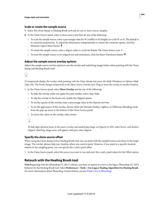 564
Image repair and restoration
Last updated 11/5/2019
Scale or rotate the sample source
1 Select the Clone Stamp or Healing Brush tool and set one or more source samples.
2 In the Clone Source panel, select a clone source and then do any of the following:
• To scale the sample source, enter a percentage value for W (width) or H (height) or scrub W or H. The default is
to constrain proportions. To adjust the dimensions independently or restore the constrain option, click the
Maintain Aspect Ratio button .
• To rotate the sample source, enter a degree value or scrub the Rotate The Clone Source icon .
• To reset the sample source to its original size and orientation, click the Reset Transform button .
Adjust the sample source overlay options
Adjust the sample source overlay options to see the overlay and underlying images better when painting with the Clone
Stamp and Healing Brush tools.
To temporarily display the overlay while painting with the Clone Stamp tool, press Alt+Shift (Windows) or Option+Shift
(Mac OS). The brush changes temporarily to the Move Source Overlay tool. Drag to move the overlay to another location.
? In the Clone Source panel, select Show Overlay and do any of the following:
• To hide the overlay while you apply the paint strokes, select Auto Hide.
• To clip the overlay to the brush size, enable the Clipped option.
• To set the opacity of the overlay, enter a percentage value in the Opacity text box.
• To set the appearance of the overlay, choose either the Normal, Darken, Lighten, or Difference blending mode
from the pop-up menu at the bottom of the Clone Source panel.
• To invert the colors in the overlay, select Invert.
To help align identical areas in the source overlay and underlying image, set Opacity to 50%, select Invert, and deselect
Clipped. Matching image areas will appear solid gray when aligned.
Specify the clone source offset
When using the Clone Stamp tool or Healing Brush tool, you can paint with the sampled source anywhere in the target
image. The overlay options help you visualize where you want to paint. However, if you paint in a specific location
relative to the sampling point, you can specify the x and y pixel offset.
? In the Clone Source panel, select the source you want to use and enter the x and y pixel values for the Offset option.
Retouch with the Healing Brush tool
Note:Beginning with the Photoshop CC 2015.5 release, you have an option to revert to the legacy Photoshop CC 2014
behavior for the Healing Brush tool. Select Preferences > Tools > Use Legacy Healing Algorithm For Healing Brush.
For more information about Photoshop version history, see the What's new in Photoshop.
 