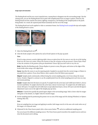 565
Image repair and restoration
Last updated 11/5/2019
The Healing Brush tool lets you correct imperfections, causing them to disappear into the surrounding image. Like the
cloning tools, you use the Healing Brush tool to paint with sampled pixels from an image or pattern. However, the
Healing Brush tool also matches the texture, lighting, transparency, and shading of the sampled pixels to the pixels
being healed. As a result, the repaired pixels blend seamlessly into the rest of the image.
The Healing Brush tool can be applied to video or animation frames. See Healing brush examplesfor tips and samples
of the Healing Brush in action.
Sampled pixels and healed image
1 Select the Healing Brush tool .
2 Click the brush sample in the options bar and set brush options in the pop-up panel:
Note:
If you’re using a pressure-sensitive digitizing tablet, choose an option from the Size menu to vary the size of the healing
brush over the course of a stroke. Choose Pen Pressure to base the variation on the pen pressure. Choose Stylus Wheel
to base the variation on the position of the pen thumbwheel. Choose Off if you don’t want to vary the size.
Mode Specifies the blending mode. Choose Replace to preserve noise, film grain, and texture at the edges of the
brush stroke when using a soft-edge brush.
Source Specifies the source to use for repairing pixels. Sampled to use pixels from the current image, or Pattern to
use pixels from a pattern. If you chose Pattern, select a pattern from the Pattern pop-up panel.
Aligned Samples pixels continuously, without losing the current sampling point, even if you release the mouse
button. Deselect Aligned to continue to use the sampled pixels from the initial sampling point each time you stop
and resume painting.
Sample Samples data from the layers you specify. To sample from the active layer and visible layers below it, choose
Current And Below. To sample only from the active layer, choose Current Layer. To sample from all visible layers,
choose All Layers. To sample from all visible layers except adjustment layers, choose All Layers and click the Ignore
Adjustment Layers icon to the right of the Sample pop-up menu.
Diffusion Controls how quickly the pasted region adapts to the surrounding image. Select a lower value for images
with grain or fine details, or a higher value for smooth images.
3 Set the sampling point by positioning the pointer over an area of the image and Alt-clicking (Windows) or Option-
clicking (Mac OS).
Note:
If you are sampling from one image and applying to another, both images must be in the same color mode unless one of
the images is in Grayscale mode.
4 (Optional) In the Clone Source panel, click a clone source button and set an additional sampling point.
You can set up to five different sampling sources. The Clone Source panel remembers the sampled sources until you
close the document you’re editing.
 