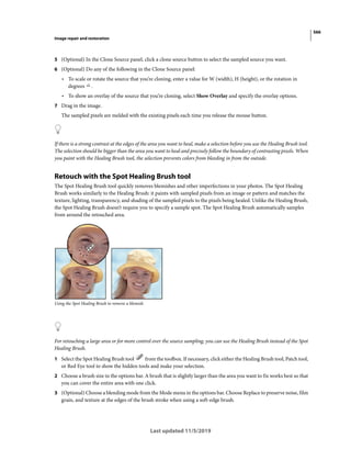 566
Image repair and restoration
Last updated 11/5/2019
5 (Optional) In the Clone Source panel, click a clone source button to select the sampled source you want.
6 (Optional) Do any of the following in the Clone Source panel:
• To scale or rotate the source that you’re cloning, enter a value for W (width), H (height), or the rotation in
degrees .
• To show an overlay of the source that you’re cloning, select Show Overlay and specify the overlay options.
7 Drag in the image.
The sampled pixels are melded with the existing pixels each time you release the mouse button.
If there is a strong contrast at the edges of the area you want to heal, make a selection before you use the Healing Brush tool.
The selection should be bigger than the area you want to heal and precisely follow the boundary of contrasting pixels. When
you paint with the Healing Brush tool, the selection prevents colors from bleeding in from the outside.
Retouch with the Spot Healing Brush tool
The Spot Healing Brush tool quickly removes blemishes and other imperfections in your photos. The Spot Healing
Brush works similarly to the Healing Brush: it paints with sampled pixels from an image or pattern and matches the
texture, lighting, transparency, and shading of the sampled pixels to the pixels being healed. Unlike the Healing Brush,
the Spot Healing Brush doesn’t require you to specify a sample spot. The Spot Healing Brush automatically samples
from around the retouched area.
Using the Spot Healing Brush to remove a blemish
For retouching a large area or for more control over the source sampling, you can use the Healing Brush instead of the Spot
Healing Brush.
1 Select the Spot Healing Brush tool from the toolbox. If necessary, click either the Healing Brush tool, Patch tool,
or Red Eye tool to show the hidden tools and make your selection.
2 Choose a brush size in the options bar. A brush that is slightly larger than the area you want to fix works best so that
you can cover the entire area with one click.
3 (Optional) Choose a blending mode from the Mode menu in the options bar. Choose Replace to preserve noise, film
grain, and texture at the edges of the brush stroke when using a soft-edge brush.
 