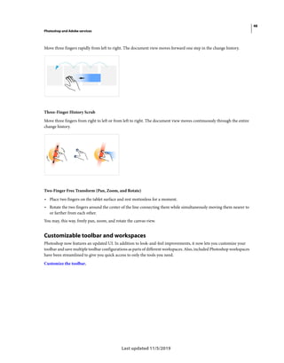 48
Photoshop and Adobe services
Last updated 11/5/2019
Move three fingers rapidly from left to right. The document view moves forward one step in the change history.
Three-Finger History Scrub
Move three fingers from right to left or from left to right. The document view moves continuously through the entire
change history.
Two-Finger Free Transform (Pan, Zoom, and Rotate)
• Place two fingers on the tablet surface and rest motionless for a moment.
• Rotate the two fingers around the center of the line connecting them while simultaneously moving them nearer to
or farther from each other.
You may, this way, freely pan, zoom, and rotate the canvas view.
Customizable toolbar and workspaces
Photoshop now features an updated UI. In addition to look-and-feel improvements, it now lets you customize your
toolbar and save multiple toolbar configurations as parts of different workspaces. Also, included Photoshop workspaces
have been streamlined to give you quick access to only the tools you need.
Customize the toolbar.
 