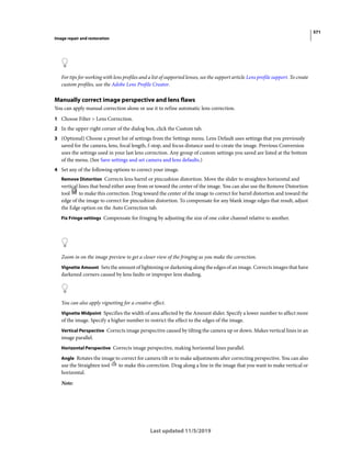 571
Image repair and restoration
Last updated 11/5/2019
For tips for working with lens profiles and a list of supported lenses, see the support article Lens profile support. To create
custom profiles, use the Adobe Lens Profile Creator.
Manually correct image perspective and lens flaws
You can apply manual correction alone or use it to refine automatic lens correction.
1 Choose Filter > Lens Correction.
2 In the upper-right corner of the dialog box, click the Custom tab.
3 (Optional) Choose a preset list of settings from the Settings menu. Lens Default uses settings that you previously
saved for the camera, lens, focal length, f-stop, and focus distance used to create the image. Previous Conversion
uses the settings used in your last lens correction. Any group of custom settings you saved are listed at the bottom
of the menu. (See Save settings and set camera and lens defaults.)
4 Set any of the following options to correct your image.
Remove Distortion Corrects lens barrel or pincushion distortion. Move the slider to straighten horizontal and
vertical lines that bend either away from or toward the center of the image. You can also use the Remove Distortion
tool to make this correction. Drag toward the center of the image to correct for barrel distortion and toward the
edge of the image to correct for pincushion distortion. To compensate for any blank image edges that result, adjust
the Edge option on the Auto Correction tab.
Fix Fringe settings Compensate for fringing by adjusting the size of one color channel relative to another.
Zoom in on the image preview to get a closer view of the fringing as you make the correction.
Vignette Amount Sets the amount of lightening or darkening along the edges of an image. Corrects images that have
darkened corners caused by lens faults or improper lens shading.
You can also apply vignetting for a creative effect.
Vignette Midpoint Specifies the width of area affected by the Amount slider. Specify a lower number to affect more
of the image. Specify a higher number to restrict the effect to the edges of the image.
Vertical Perspective Corrects image perspective caused by tilting the camera up or down. Makes vertical lines in an
image parallel.
Horizontal Perspective Corrects image perspective, making horizontal lines parallel.
Angle Rotates the image to correct for camera tilt or to make adjustments after correcting perspective. You can also
use the Straighten tool to make this correction. Drag along a line in the image that you want to make vertical or
horizontal.
Note:
 