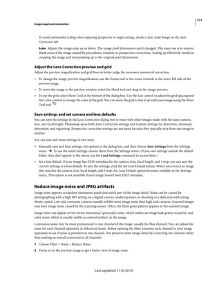 572
Image repair and restoration
Last updated 11/5/2019
To avoid unintended scaling when adjusting perspective or angle settings, deselect Auto Scale Image on the Auto
Correction tab.
Scale Adjusts the image scale up or down. The image pixel dimensions aren’t changed. The main use is to remove
blank areas of the image caused by pincushion, rotation, or perspective corrections. Scaling up effectively results in
cropping the image and interpolating up to the original pixel dimensions.
Adjust the Lens Correction preview and grid
Adjust the preview magnification and grid lines to better judge the necessary amount of correction.
• To change the image preview magnification, use the Zoom tool or the zoom controls in the lower left side of the
preview image.
• To move the image in the preview window, select the Hand tool and drag in the image preview.
• To use the grid, select Show Grid at the bottom of the dialog box. Use the Size control to adjust the grid spacing and
the Color control to change the color of the grid. You can move the grid to line it up with your image using the Move
Grid tool .
Save settings and set camera and lens defaults
You can save the settings in the Lens Correction dialog box to reuse with other images made with the same camera,
lens, and focal length. Photoshop saves both Auto Correction settings and Custom settings for distortion, chromatic
aberration, and vignetting. Perspective correction settings are not saved because they typically vary from one image to
another.
You can save and reuse settings in two ways:
• Manually save and load settings. Set options in the dialog box, and then choose Save Settings from the Settings
menu . To use the saved settings, choose them from the Settings menu. (If you save settings outside the default
folder, they don’t appear in the menu; use the Load Settings command to access them.)
• Set a lens default. If your image has EXIF metadata for the camera, lens, focal length, and f-stop, you can save the
current settings as a lens default. To save the settings, click the Set Lens Default button. When you correct an image
that matches the camera, lens, focal length, and f-stop, the Lens Default option becomes available in the Settings
menu. This option is not available if your image doesn’t have EXIF metadata.
Reduce image noise and JPEG artifacts
Image noise appears as random extraneous pixels that aren’t part of the image detail. Noise can be caused by
photographing with a high ISO setting on a digital camera, underexposure, or shooting in a dark area with a long
shutter speed. Low-end consumer cameras usually exhibit more image noise than high-end cameras. Scanned images
may have image noise caused by the scanning sensor. Often, the film’s grain pattern appears in the scanned image.
Image noise can appear in two forms: luminance (grayscale) noise, which makes an image look grainy or patchy, and
color noise, which is usually visible as colored artifacts in the image.
Luminance noise may be more pronounced in one channel of the image, usually the blue channel. You can adjust the
noise for each channel separately in Advanced mode. Before opening the filter, examine each channel in your image
separately to see if noise is prevalent in one channel. You preserve more image detail by correcting one channel rather
than making an overall correction to all channels.
1 Choose Filter > Noise > Reduce Noise.
2 Zoom in on the preview image to get a better view of image noise.
 