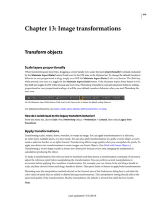 574
Last updated 11/5/2019
Chapter 13: Image transformations
Transform objects
Scale layers proportionally
When transforming any layer type, dragging a corner handle now scales the layer proportionally by default, indicated
by the Maintain Aspect Ratio button (Link icon) in the ON state in the Options bar. To change the default transform
behavior to non-proportional scaling, simply turn OFF the Maintain Aspect Ratio (Link icon) button. The Shift key,
while pressed, now acts as a toggle for the Maintain Aspect Ratio button. If the Maintain Aspect Ratio button is ON,
the Shift key toggles it OFF while pressed and vice versa. Photoshop remembers your last transform behavior setting—
proportional or non-proportional scaling—it will be your default transform behavior when you start Photoshop the
next time.
Use the Maintain Aspect Ratio button (Link icon) in the Options bar to choose the default scaling behavior.
For detailed instructions, see Scale, rotate, skew, distort, apply perspective, or warp.
How do I switch back to the legacy transform behavior?
From the menu bar, choose Edit (Win)/Photoshop (Mac) > Preferences > General, then select Legacy Free
Transform.
Apply transformations
Transforming scales, rotates, skews, stretches, or warps an image. You can apply transformations to a selection,
an entire layer, multiple layers, or a layer mask. You can also apply transformations to a path, a vector shape, a vector
mask, a selection border, or an alpha channel. Transforming affects image quality when you manipulate the pixels. To
apply non-destructive transformations to raster images, use Smart Objects. (See Work with Smart Objects.)
Transforming a vector shape or path is always non-destructive because you’re only changing the mathematical
calculations producing the object.
To make a transformation, first select an item to transform and then choose a transformation command. If necessary,
adjust the reference point before manipulating the transformation. You can perform several manipulations in
succession before applying the cumulative transformation. For example, you can choose Scale and drag a handle to
scale, and then choose Distort and drag a handle to distort. Then press Enter or Return to apply both transformations.
Photoshop uses the interpolation method selected in the General area of the Preferences dialog box to calculate the
color values of pixels that are added or deleted during transformations. This interpolation setting directly affects the
speed and quality of the transformation. Bicubic interpolation, the default, is slowest but yields the best results.
Note:
 