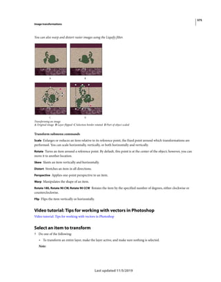575
Image transformations
Last updated 11/5/2019
You can also warp and distort raster images using the Liquify filter.
Transforming an image
A Original image B Layer flipped C Selection border rotated D Part of object scaled
Transform submenu commands
Scale Enlarges or reduces an item relative to its reference point, the fixed point around which transformations are
performed. You can scale horizontally, vertically, or both horizontally and vertically.
Rotate Turns an item around a reference point. By default, this point is at the center of the object; however, you can
move it to another location.
Skew Slants an item vertically and horizontally.
Distort Stretches an item in all directions.
Perspective Applies one-point perspective to an item.
Warp Manipulates the shape of an item.
Rotate 180, Rotate 90 CW, Rotate 90 CCW Rotates the item by the specified number of degrees, either clockwise or
counterclockwise.
Flip Flips the item vertically or horizontally.
Video tutorial: Tips for working with vectors in Photoshop
Video tutorial: Tips for working with vectors in Photoshop
Select an item to transform
? Do one of the following:
• To transform an entire layer, make the layer active, and make sure nothing is selected.
Note:
 