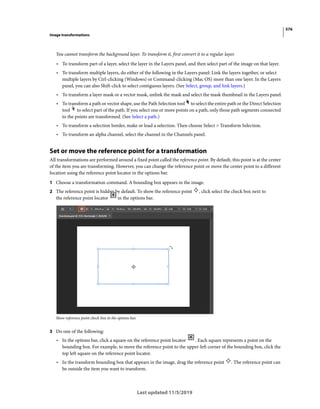 576
Image transformations
Last updated 11/5/2019
You cannot transform the background layer. To transform it, first convert it to a regular layer.
• To transform part of a layer, select the layer in the Layers panel, and then select part of the image on that layer.
• To transform multiple layers, do either of the following in the Layers panel: Link the layers together, or select
multiple layers by Ctrl-clicking (Windows) or Command-clicking (Mac OS) more than one layer. In the Layers
panel, you can also Shift-click to select contiguous layers. (See Select, group, and link layers.)
• To transform a layer mask or a vector mask, unlink the mask and select the mask thumbnail in the Layers panel.
• To transform a path or vector shape, use the Path Selection tool to select the entire path or the Direct Selection
tool to select part of the path. If you select one or more points on a path, only those path segments connected
to the points are transformed. (See Select a path.)
• To transform a selection border, make or load a selection. Then choose Select > Transform Selection.
• To transform an alpha channel, select the channel in the Channels panel.
Set or move the reference point for a transformation
All transformations are performed around a fixed point called the reference point. By default, this point is at the center
of the item you are transforming. However, you can change the reference point or move the center point to a different
location using the reference point locator in the options bar.
1 Choose a transformation command. A bounding box appears in the image.
2 The reference point is hidden by default. To show the reference point , click select the check box next to
the reference point locator in the options bar.
Show reference point check box in the options bar.
3 Do one of the following:
• In the options bar, click a square on the reference point locator . Each square represents a point on the
bounding box. For example, to move the reference point to the upper-left corner of the bounding box, click the
top left square on the reference point locator.
• In the transform bounding box that appears in the image, drag the reference point . The reference point can
be outside the item you want to transform.
 