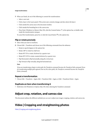 578
Image transformations
Last updated 11/5/2019
7 When you finish, do one of the following to commit the transformation:
• Select a new tool.
• Click a layer in the Layers panel. (This action auto-commits changes and also selects the layer.)
• Click outside the canvas area in the document window.
• Click outside the bounding box in the canvas area.
• Press Enter (Windows) or Return (Mac OS), click the Commit button in the options bar, or double-click
inside the transformation marquee.
To cancel the transformation, press Esc or click the Cancel button in the options bar.
Flip or rotate precisely
1 Select what you want to transform.
2 Choose Edit > Transform and choose one of the following commands from the submenu:
• Rotate to specify degrees in the options bar
• Rotate 180° to rotate by a half-turn
• Rotate 90° CW to rotate clockwise by a quarter-turn
• Rotate 90° CCW to rotate counterclockwise by a quarter-turn
• Flip Horizontal to flip horizontally, along the vertical axis
• Flip Vertical to flip vertically, along the horizontal axis
Note:
If you are transforming a shape or entire path, the Transform command becomes the Transform Path command. If you
are transforming multiple path segments (but not the entire path), the Transform command becomes the Transform
Points command.
Repeat a transformation
? Choose Edit > Transform > Again, Edit > Transform Path > Again, or Edit > Transform Points > Again.
Duplicate an item when transforming it
? Hold down Alt (Windows) or Option (Mac OS) when selecting the Transform command.
Adjust crop, rotation, and canvas size
This document outlines the different methods you can use to adjust your image's cropping, rotation, and canvas size.
Video | Cropping and straightening photos
Video | Cropping and straightening photos
 