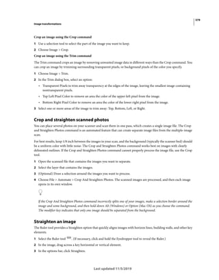 579
Image transformations
Last updated 11/5/2019
Crop an image using the Crop command
1 Use a selection tool to select the part of the image you want to keep.
2 Choose Image > Crop.
Crop an image using the Trim command
The Trim command crops an image by removing unwanted image data in different ways than the Crop command. You
can crop an image by trimming surrounding transparent pixels, or background pixels of the color you specify.
1 Choose Image > Trim.
2 In the Trim dialog box, select an option:
• Transparent Pixels to trim away transparency at the edges of the image, leaving the smallest image containing
nontransparent pixels.
• Top Left Pixel Color to remove an area the color of the upper-left pixel from the image.
• Bottom Right Pixel Color to remove an area the color of the lower right pixel from the image.
3 Select one or more areas of the image to trim away: Top, Bottom, Left, or Right.
Crop and straighten scanned photos
You can place several photos on your scanner and scan them in one pass, which creates a single image file. The Crop
and Straighten Photos command is an automated feature that can create separate image files from the multiple-image
scan.
For best results, keep 1/8 inch between the images in your scan, and the background (typically the scanner bed) should
be a uniform color with little noise. The Crop and Straighten Photos command works best on images with clearly
delineated outlines. If the Crop and Straighten Photos command cannot properly process the image file, use the Crop
tool.
1 Open the scanned file that contains the images you want to separate.
2 Select the layer that contains the images.
3 (Optional) Draw a selection around the images you want to process.
4 Choose File > Automate > Crop And Straighten Photos. The scanned images are processed, and then each image
opens in its own window.
If the Crop And Straighten Photos command incorrectly splits one of your images, make a selection border around the
image and some background, and then hold down Alt (Windows) or Option (Mac OS) as you choose the command.
The modifier key indicates that only one image should be separated from the background.
Straighten an image
The Ruler tool provides a Straighten option that quickly aligns images with horizon lines, building walls, and other key
elements.
1 Select the Ruler tool . (If necessary, click and hold the Eyedropper tool to reveal the Ruler.)
2 In the image, drag across a key horizontal or vertical element.
3 In the options bar, click Straighten.
 