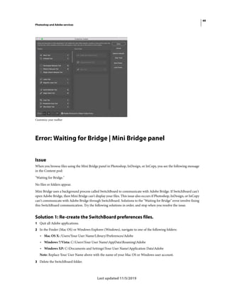 49
Photoshop and Adobe services
Last updated 11/5/2019
Customize your toolbar
Error: Waiting for Bridge | Mini Bridge panel
Issue
When you browse files using the Mini Bridge panel in Photoshop, InDesign, or InCopy, you see the following message
in the Content pod:
"Waiting for Bridge."
No files or folders appear.
Mini Bridge uses a background process called SwitchBoard to communicate with Adobe Bridge. If SwitchBoard can't
open Adobe Bridge, then Mini Bridge can't display your files. This issue also occurs if Photoshop, InDesign, or InCopy
can't communicate with Adobe Bridge through SwitchBoard. Solutions to the "Waiting for Bridge" error involve fixing
this SwitchBoard communication. Try the following solutions in order, and stop when you resolve the issue.
Solution 1: Re-create the SwitchBoard preferences files.
1 Quit all Adobe applications.
2 In the Finder (Mac OS) or Windows Explorer (Windows), navigate to one of the following folders:
• Mac OS X: /Users/Your User Name/Library/Preferences/Adobe
• Windows 7/Vista: C:UsersYour User NameAppDataRoamingAdobe
• Windows XP: C:Documents and SettingsYour User NameApplication DataAdobe
Note: Replace Your User Name above with the name of your Mac OS or Windows user account.
3 Delete the SwitchBoard folder.
 