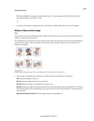 580
Image transformations
Last updated 11/5/2019
Photoshop straightens the image and automatically crops it. To reveal image areas that extend beyond the new
document boundaries, choose Edit > Undo.
To entirely avoid automatic cropping, hold down Alt (Windows) or Option (Mac OS) when you click Straighten.
Rotate or flip an entire image
Note:
Image Rotation is destructive editing and actually modifies the file information. If you want to non-destructively rotate the
image for viewing, use the Rotation tool.
The Image Rotation commands let you rotate or flip an entire image. The commands do not work on individual layers
or parts of layers, paths, or selection borders. If you want to rotate a selection or layer, use the Transform or Free
Transform commands.
Rotating images
A Flip Horizontal B Original image C Flip Vertical D Rotate 90° CCW E Rotate 180° F Rotate 90° CW
? Choose Image > Image Rotation, and choose one of the following commands from the submenu:
180