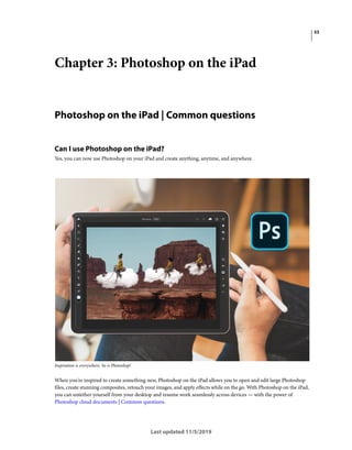 53
Last updated 11/5/2019
Chapter 3: Photoshop on the iPad
Photoshop on the iPad | Common questions
Can I use Photoshop on the iPad?
Yes, you can now use Photoshop on your iPad and create anything, anytime, and anywhere.
Inspiration is everywhere. So is Photoshop!
When you're inspired to create something new, Photoshop on the iPad allows you to open and edit large Photoshop
files, create stunning composites, retouch your images, and apply effects while on the go. With Photoshop on the iPad,
you can untether yourself from your desktop and resume work seamlessly across devices — with the power of
Photoshop cloud documents | Common questions.
 