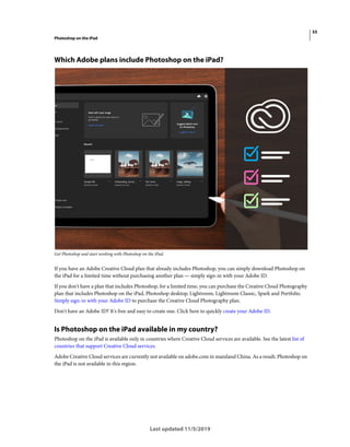 55
Photoshop on the iPad
Last updated 11/5/2019
Which Adobe plans include Photoshop on the iPad?
Get Photoshop and start working with Photoshop on the iPad.
If you have an Adobe Creative Cloud plan that already includes Photoshop, you can simply download Photoshop on
the iPad for a limited time without purchasing another plan — simply sign-in with your Adobe ID.
If you don't have a plan that includes Photoshop, for a limited time, you can purchase the Creative Cloud Photography
plan that includes Photoshop on the iPad, Photoshop desktop, Lightroom, Lightroom Classic, Spark and Portfolio.
Simply sign-in with your Adobe ID to purchase the Creative Cloud Photography plan.
Don't have an Adobe ID? It's free and easy to create one. Click here to quickly create your Adobe ID.
Is Photoshop on the iPad available in my country?
Photoshop on the iPad is available only in countries where Creative Cloud services are available. See the latest list of
countries that support Creative Cloud services.
Adobe Creative Cloud services are currently not available on adobe.com in mainland China. As a result, Photoshop on
the iPad is not available in this region.
 
