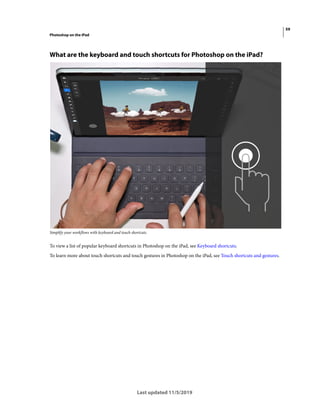 59
Photoshop on the iPad
Last updated 11/5/2019
What are the keyboard and touch shortcuts for Photoshop on the iPad?
Simplify your workflows with keyboard and touch shortcuts.
To view a list of popular keyboard shortcuts in Photoshop on the iPad, see Keyboard shortcuts.
To learn more about touch shortcuts and touch gestures in Photoshop on the iPad, see Touch shortcuts and gestures.
 