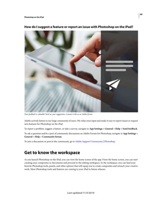 60
Photoshop on the iPad
Last updated 11/5/2019
How do I suggest a feature or report an issue with Photoshop on the iPad?
Your feedback is valuable! Send us your suggestions. Connect with us on Adobe forum.
Adobe actively listens to our large community of users. We value your input and make it easy to report issues or request
new features for Photoshop on the iPad.
To report a problem, suggest a feature, or take a survey, navigate to App Settings > General > Help > Send feedback.
To ask a question and be a part of community discussions on Adobe Forum for Photoshop, navigate to App Settings >
General > Help > Community forum.
To join a discussion or post to the community, go to Adobe Support Community | Photoshop.
Get to know the workspace
As you launch Photoshop on the iPad, you can view the home screen of the app. From the home screen, you can start
creating your composites or documents and proceed to the editing workspace. In the workspace, you can find your
favorite Photoshop tools, panels, and other options that will equip you to create composites and retouch your creative
work. More Photoshop tools and features are coming to your iPad in future releases.
 