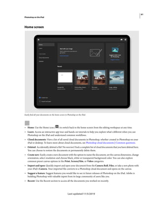 61
Photoshop on the iPad
Last updated 11/5/2019
Home screen
Easily find all your documents on the home screen in Photoshop on the iPad.
• Home: Use the Home icon ( ) to switch back to the home screen from the editing workspace at any time.
• Learn: Access an interactive app tour and hands-on tutorials to help you explore what's different when you use
Photoshop on the iPad and understand common workflows.
• Cloud documents: View a list of all saved cloud documents in Photoshop, whether created in Photoshop on your
iPad or desktop. To learn more about cloud documents, see Photoshop cloud documents | Common questions.
• Deleted: Accidentally deleted a file? No worries! Find a complete list of cloud documents that you have deleted here.
You can choose to restore the documents or permanently delete them.
• Create new: Easily create a new document with the option to name the document, set the canvas dimension, change
orientation, select resolution and choose black, white or transparent background color. You can also explore
common preset canvas options in the Print, Screen,Film, or Video categories.
• Import and open: Quickly import and open your document from the Camera Roll, Files, or take a new photo with
your iPad's Camera. Your imported file converts to a Photoshop cloud document and opens on the canvas.
• Suggest a feature: Suggest features you would like to see in future releases of Photoshop on the iPad. Adobe is
building Photoshop with valuable inputs from its large community of users like you.
• Recent: Use the Recent section to access all the documents you worked on recently.
 
