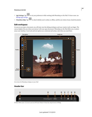 62
Photoshop on the iPad
Last updated 11/5/2019
• App Settings: Tap to set your preferences while working with Photoshop on the iPad. To learn more, see
Manage app settings.
• Cloud docs help: Tap to check whether you're online or offline, and the save status of your cloud documents.
Edit workspace
As soon as you open a document, you will enter into the editing workspace and your creative work can begin. The
canvas displays the area where you interact with your open document. Photoshop on the iPad offers you a context-
aware user interface. Core tools and tool options are contextual and surface only when you need them.
Get to know the Photoshop workspace on your iPad
Header bar
A Home B File name C Current zoom level D Undo E Redo F Cloud docs help G Send to H Help
 